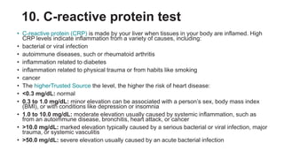 10. C-reactive protein test
• C-reactive protein (CRP) is made by your liver when tissues in your body are inflamed. High
CRP levels indicate inflammation from a variety of causes, including:
• bacterial or viral infection
• autoimmune diseases, such or rheumatoid arthritis
• inflammation related to diabetes
• inflammation related to physical trauma or from habits like smoking
• cancer
• The higherTrusted Source the level, the higher the risk of heart disease:
• <0.3 mg/dL: normal
• 0.3 to 1.0 mg/dL: minor elevation can be associated with a person’s sex, body mass index
(BMI), or with conditions like depression or insomnia
• 1.0 to 10.0 mg/dL: moderate elevation usually caused by systemic inflammation, such as
from an autoimmune disease, bronchitis, heart attack, or cancer
• >10.0 mg/dL: marked elevation typically caused by a serious bacterial or viral infection, major
trauma, or systemic vasculitis
• >50.0 mg/dL: severe elevation usually caused by an acute bacterial infection
 