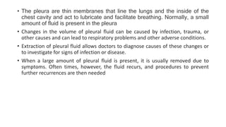 • The pleura are thin membranes that line the lungs and the inside of the
chest cavity and act to lubricate and facilitate breathing. Normally, a small
amount of fluid is present in the pleura
• Changes in the volume of pleural fluid can be caused by infection, trauma, or
other causes and can lead to respiratory problems and other adverse conditions.
• Extraction of pleural fluid allows doctors to diagnose causes of these changes or
to investigate for signs of infection or disease.
• When a large amount of pleural fluid is present, it is usually removed due to
symptoms. Often times, however, the fluid recurs, and procedures to prevent
further recurrences are then needed
 