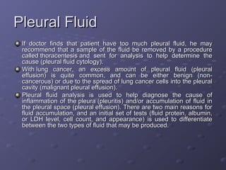 Pleural Fluid
If doctor finds that patient have too much pleural fluid, he may
recommend that a sample of the fluid be removed by a procedure
called thoracentesis and sent for analysis to help determine the
cause (pleural fluid cytology).
With lung cancer, an excess amount of pleural fluid (pleural
effusion) is quite common, and can be either benign (noncancerous) or due to the spread of lung cancer cells into the pleural
cavity (malignant pleural effusion).
Pleural fluid analysis is used to help diagnose the cause of
inflammation of the pleura (pleuritis) and/or accumulation of fluid in
the pleural space (pleural effusion). There are two main reasons for
fluid accumulation, and an initial set of tests (fluid protein, albumin,
or LDH level, cell count, and appearance) is used to differentiate
between the two types of fluid that may be produced.

 