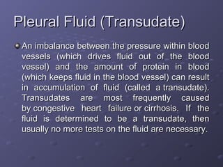 Pleural Fluid (Transudate)
An imbalance between the pressure within blood
vessels (which drives fluid out of the blood
vessel) and the amount of protein in blood
(which keeps fluid in the blood vessel) can result
in accumulation of fluid (called a transudate).
Transudates are most frequently caused
by congestive heart failure or cirrhosis. If the
fluid is determined to be a transudate, then
usually no more tests on the fluid are necessary.

 