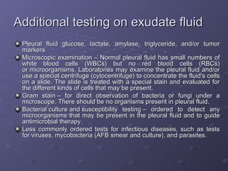 Additional testing on exudate fluid
Pleural fluid glucose, lactate, amylase, triglyceride, and/or tumor
markers
Microscopic examination – Normal pleural fluid has small numbers of
white blood cells (WBCs) but no red blood cells (RBCs)
or microorganisms. Laboratories may examine the pleural fluid and/or
use a special centrifuge (cytocentrifuge) to concentrate the fluid's cells
on a slide. The slide is treated with a special stain and evaluated for
the different kinds of cells that may be present.
Gram stain – for direct observation of bacteria or fungi under a
microscope. There should be no organisms present in pleural fluid.
Bacterial culture and susceptibility testing – ordered to detect any
microorganisms that may be present in the pleural fluid and to guide
antimicrobial therapy.
Less commonly ordered tests for infectious diseases, such as tests
for viruses, mycobacteria (AFB smear and culture), and parasites.

 