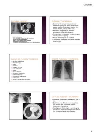 4/30/2015
3
Calcifi ed empyema
Chest radiograph: volume loss right hemithorax
veil-like calcified pleural opacity
Axial CT scan: Calcified chronic empyema
proliferation of extrapleural fat
crowding of ribs suggestive of volume loss in right hemithorax
Caused by the long term exposure and
inhalation of particles which settle on the
pleura, or pleural membrane causing the
area to thicken, calcify and/or scar.
Appears as irregularity or abnormal
prominence of the pleural margin
Thickening of the pleura in the apical region
known as apical capping
Pleural thickening can be calcified
Condition is irreversible and caused reduced
lung function
Bacterial pneumonia
Chemotherapy
Drugs
Infection
Injury to the ribs
Lung contusions
Lupus
Pleural effusion
Pulmonary embolisms
Radiation therapy
Rheumatoid lung disease
Tuberculosis
Tumours (benign and malignant)
Defined as thickening of pleura more than 5
mm
Combined area of involvement more than
25% of chest wall if bilateral and 50%
involvement if unilateral
Apical pleural thickening is a normal aging
process, but if the thickening is more than 2
cm, it requires further investigations
 