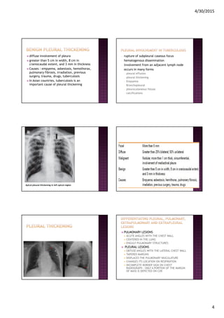 4/30/2015
4
diffuse involvement of pleura
greater than 5 cm in width, 8 cm in
craniocaudal extent, and 3 mm in thickness
Causes : empyema, asbestosis, hemothorax,
pulmonary fibrosis, irradiation, previous
surgery, trauma, drugs, tuberculosis
In Asian countries, tuberculosis is an
important cause of pleural thickening
- rupture of subpleural caseous focus
- hematogenous dissemination
- involvement from an adjacent lymph node
- occurs in many forms
- pleural effusion
- pleural thickening
- Empyema
- Bronchopleural
- pleurocutaneous fistula
- calcifications
Apical pleural thickening in left apical region
PULMONARY LESIONS
ACUTE ANGLES WITH THE CHEST WALL
CENTERED IN THE LUNG
ENGULF PULMONARY STRUCTURES
PLEURAL LESIONS
OBTUSE ANGLES WITH THE LATERAL CHEST WALL
TAPERED MARGINS
DISPLACES THE PULMONARY VASCULATURE
CHANGES ITS LOCATION ON RESPIRATION
INCOMPLETE BORDER SIGN ON CHEST
RADIOGRAPH - ONLY A PORTION OF THE MARGIN
OF MASS IS DEPICTED ON CXR
 
