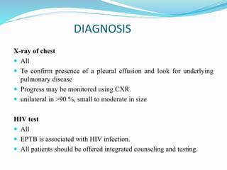 DIAGNOSIS
X-ray of chest
 All
 To confirm presence of a pleural effusion and look for underlying
pulmonary disease
 Progress may be monitored using CXR.
 unilateral in >90 %, small to moderate in size
HIV test
 All
 EPTB is associated with HIV infection.
 All patients should be offered integrated counseling and testing.
 