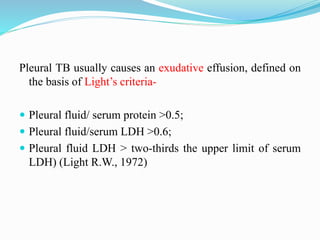 Pleural TB usually causes an exudative effusion, defined on
the basis of Light’s criteria-
 Pleural fluid/ serum protein >0.5;
 Pleural fluid/serum LDH >0.6;
 Pleural fluid LDH > two-thirds the upper limit of serum
LDH) (Light R.W., 1972)
 