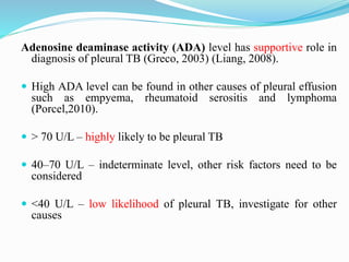 Adenosine deaminase activity (ADA) level has supportive role in
diagnosis of pleural TB (Greco, 2003) (Liang, 2008).
 High ADA level can be found in other causes of pleural effusion
such as empyema, rheumatoid serositis and lymphoma
(Porcel,2010).
 > 70 U/L – highly likely to be pleural TB
 40–70 U/L – indeterminate level, other risk factors need to be
considered
 <40 U/L – low likelihood of pleural TB, investigate for other
causes
 
