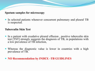 Sputum samples for microscopy
 In selected patients whenever concurrent pulmonary and pleural TB
is suspected.
Tuberculin Skin Test
 In a patient with exudative pleural effusion , positive tuberculin skin
test [TST] strongly suggests the diagnosis of TB, in populations with
a low prevalence of TB infection,
 Whereas the diagnostic value is lower in countries with a high
prevalence of TB.
 NO Recommendation by INDEX –TB GUIDLINES
 