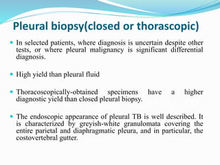 Pleural biopsy(closed or thorascopic)
 In selected patients, where diagnosis is uncertain despite other
tests, or where pleural malignancy is significant differential
diagnosis.
 High yield than pleural fluid
 Thoracoscopically-obtained specimens have a higher
diagnostic yield than closed pleural biopsy.
 The endoscopic appearance of pleural TB is well described. It
is characterized by greyish-white granulomata covering the
entire parietal and diaphragmatic pleura, and in particular, the
costovertebral gutter.
 