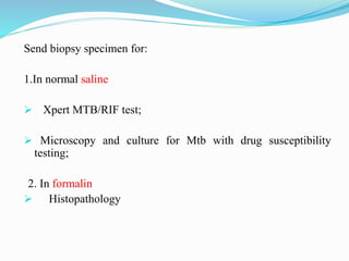 Send biopsy specimen for:
1.In normal saline
 Xpert MTB/RIF test;
 Microscopy and culture for Mtb with drug susceptibility
testing;
2. In formalin
 Histopathology
 