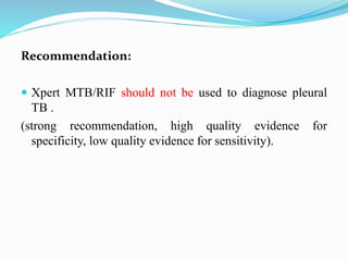 Recommendation:
 Xpert MTB/RIF should not be used to diagnose pleural
TB .
(strong recommendation, high quality evidence for
specificity, low quality evidence for sensitivity).
 