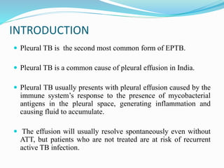 INTRODUCTION
 Pleural TB is the second most common form of EPTB.
 Pleural TB is a common cause of pleural effusion in India.
 Pleural TB usually presents with pleural effusion caused by the
immune system’s response to the presence of mycobacterial
antigens in the pleural space, generating inflammation and
causing fluid to accumulate.
 The effusion will usually resolve spontaneously even without
ATT, but patients who are not treated are at risk of recurrent
active TB infection.
 