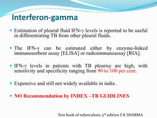 Interferon-gamma
 Estimation of pleural fluid IFN-γ levels is reported to be useful
in differentiating TB from other pleural fluids.
 The IFN-γ can be estimated either by enzyme-linked
immunosorbent assay [ELISA] or radioimmunoassay [RIA].
 IFN-γ levels in patients with TB pleurisy are high, with
sensitivity and specificity ranging from 90 to 100 per cent.
 Expensive and still not widely available in india .
 NO Recommendation by INDEX –TB GUIDLINES
Text book of tuberculosis-3rd edition S K SHARMA
 