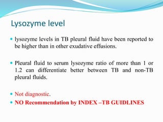 Lysozyme level
 lysozyme levels in TB pleural fluid have been reported to
be higher than in other exudative effusions.
 Pleural fluid to serum lysozyme ratio of more than 1 or
1.2 can differentiate better between TB and non-TB
pleural fluids.
 Not diagnostic.
 NO Recommendation by INDEX –TB GUIDLINES
 