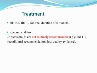 Treatment
 2RHZE/4RHE, for total duration of 6 months.
 Recommendation:
Corticosteroids are not routinely recommended in pleural TB.
(conditional recommendation, low quality evidence).
 