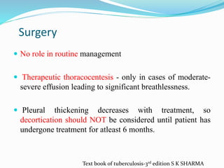 Surgery
 No role in routine management
 Therapeutic thoracocentesis - only in cases of moderate-
severe effusion leading to significant breathlessness.
 Pleural thickening decreases with treatment, so
decortication should NOT be considered until patient has
undergone treatment for atleast 6 months.
Text book of tuberculosis-3rd edition S K SHARMA
 