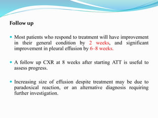 Follow up
 Most patients who respond to treatment will have improvement
in their general condition by 2 weeks, and significant
improvement in pleural effusion by 6–8 weeks.
 A follow up CXR at 8 weeks after starting ATT is useful to
assess progress.
 Increasing size of effusion despite treatment may be due to
paradoxical reaction, or an alternative diagnosis requiring
further investigation.
 