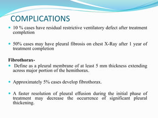 COMPLICATIONS
 10 % cases have residual restrictive ventilatory defect after treatment
completion
 50% cases may have pleural fibrosis on chest X-Ray after 1 year of
treatment completion
Fibrothorax-
 Define as a pleural membrane of at least 5 mm thickness extending
across major portion of the hemithorax.
 Approximately 5% cases develop fibrothorax.
 A faster resolution of pleural effusion during the initial phase of
treatment may decrease the occurrence of significant pleural
thickening.
 