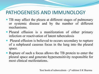 PATHOGENESIS AND IMMUNOLOGY
 TB may affect the pleura at different stages of pulmonary
or systemic disease and by the number of different
mechanisms.
 Pleural effusion is a manifestation of either primary
infection or reactivation of latent tuberculosis
 Pleural effusion is believed to occurs secondary to rupture
of a subpleural caseous focus in the lung into the pleural
space.
 Rupture of such a focus allows the TB protein to enter the
pleural space and generate hypersensitivity responsible for
most clinical meifestations.
Text book of tuberculosis - 3rd edition S K Sharma
 