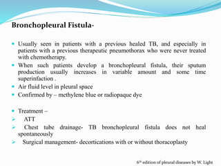Bronchopleural Fistula-
 Usually seen in patients with a previous healed TB, and especially in
patients with a previous therapeutic pneumothorax who were never treated
with chemotherapy.
 When such patients develop a bronchopleural fistula, their sputum
production usually increases in variable amount and some time
superinfaction .
 Air fluid level in pleural space
 Confirmed by – methylene blue or radiopaque dye
 Treatment –
 ATT
 Chest tube drainage- TB bronchopleural fistula does not heal
spontaneously
 Surgical management- decortications with or without thoracoplasty
6th edition of pleural diseases by W. Light
 