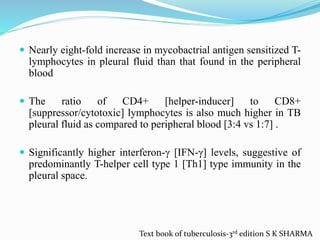  Nearly eight-fold increase in mycobactrial antigen sensitized T-
lymphocytes in pleural fluid than that found in the peripheral
blood
 The ratio of CD4+ [helper-inducer] to CD8+
[suppressor/cytotoxic] lymphocytes is also much higher in TB
pleural fluid as compared to peripheral blood [3:4 vs 1:7] .
 Significantly higher interferon-γ [IFN-γ] levels, suggestive of
predominantly T-helper cell type 1 [Th1] type immunity in the
pleural space.
Text book of tuberculosis-3rd edition S K SHARMA
 