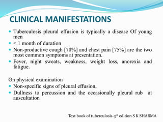 CLINICAL MANIFESTATIONS
 Tuberculosis pleural effusion is typically a disease Of young
men
 < 1 month of duration
 Non-productive cough [70%] and chest pain [75%] are the two
most common symptoms at presentation.
 Fever, night sweats, weakness, weight loss, anorexia and
fatigue.
On physical examination
 Non-specific signs of pleural effusion,
 Dullness to percussion and the occasionally pleural rub at
auscultation
Text book of tuberculosis-3rd edition S K SHARMA
 