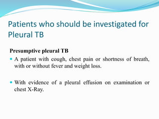 Patients who should be investigated for
Pleural TB
Presumptive pleural TB
 A patient with cough, chest pain or shortness of breath,
with or without fever and weight loss.
 With evidence of a pleural effusion on examination or
chest X-Ray.
 