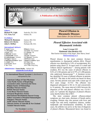 International Pleural Newsletter
                                                       A Publication of the International Pleural Network

                                                                                               Volume 7 Issue 1
                                                                                                  January 2009


Editors:                                                                     Pleural Effusion in
Richard W. Light             Nashville, TN, USA
Y.C. Gary Lee                Oxford, UK                                      Rheumatic Diseases
                                                                           Guest Editor: Dr José M Porcel
Co-Editors:
Michael H. Baumann           Jackson, MS, USA
Robert J.O. Davies           Oxford, UK
                                                                      Pleural Effusion Associated with
John E. Heffner              Portland, OR, USA
                                                                           Rheumatoid Arthritis
International Advisors:
P Astoul France              D Bouros Greece                                     Lone S Avnon MD
V C Broaddus USA             T E Eaton New Zealand
A Ernst USA                  F V Gleeson UK
                                                                              Mahmoud Abu-Shrakra MD
G Hillerdal Sweden           S Idell USA                           Ben Gurion University of the Negev, Beer Sheva, Israel
Y Kalomenidis Greece         T K Lim Singapore                                    Mahmoud@bgu.ac.il
R Loddenkemper Germany       S E Mutsaers Australia
M Noppen Belgium             J M Porcel Spain                     Pleural disease is the most common thoracic
F Rodriguez-Panadero Spain   S Romero Candeira Spain
S A Sahn USA                 G F Tassi Italy
                                                                  manifestation in rheumatoid arthritis (RA). Pleural
L R Teixeira Brazil          F S Vargas Brazil                    effusion was identified in 3.8% of asymptomatic RA
C Xie China                  A P C Yim Hong Kong                  patients using chest CT. In most cases it is small and
Administrator: Emma Hedley Oxford, UK                             without clinical significance1,2. Among patients with
                 emmahedley@orh.nhs.uk                            exudates, RA was the cause of pleural effusion in
                                                                  0.6% of 2,346 patients and in 0.75% of 1,200 patients
  The International Pleural Newsletter is distributed or          who underwent thoracoscopy1,2. A literature review
                  web-posted by the:                              has identified 30 cases of pleural effusion in patients
                                                                  with RA2. The data in this article are based on those
    American College of Chest Physicians                          cases. Seventy percent were men with a mean age of
    Asian Pacific Society of Respirology
                                                                  56.2 years (range: 32-73)2. The effusion was
    Asociación Latino Americana del Tórax
    Belgian Society of Pulmonology                                diagnosed subsequent to RA in 16 and concurrently
    Brazilian Thoracic Society                                    in 14 patients. The mean interval (SD) between the
    British Thoracic Society                                      diagnosis of RA and pleural effusion was 1310.1
    Costa Rican Thoracic Society                                  years. In 7 patients the diagnosis of pleural effusion
    European Respiratory Society                                  came shortly before that of RA2.
    International Mesothelioma Interest Group                         The most common pleural effusion-related
    Italian Association of Hospital Pulmonologists                symptoms are chest pain, shortness of breath and/or
    Singapore Thoracic Society                                    coughing. Patients may also present with fever and
    South African Thoracic Society
                                                                  weight loss and rarely respiratory distress, cardiac
    Thoracic Society of Australia & New Zealand
    Turkish Thoracic Society                                      tamponade and hemodynamic instability. In most
                                                                  cases, the arthritis was active at the time of diagnosis
               The Newsletter is on line:                         of pleural effusion. Rheumatoid factor was found in
              www.musc.edu/pleuralnews




                                                              1
 