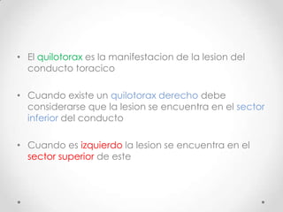 • El quilotorax es la manifestacion de la lesion del
  conducto toracico

• Cuando existe un quilotorax derecho debe
  considerarse que la lesion se encuentra en el sector
  inferior del conducto

• Cuando es izquierdo la lesion se encuentra en el
  sector superior de este
 