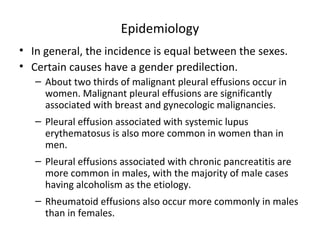 Epidemiology
• In general, the incidence is equal between the sexes.
• Certain causes have a gender predilection.
– About two thirds of malignant pleural effusions occur in
women. Malignant pleural effusions are significantly
associated with breast and gynecologic malignancies.
– Pleural effusion associated with systemic lupus
erythematosus is also more common in women than in
men.
– Pleural effusions associated with chronic pancreatitis are
more common in males, with the majority of male cases
having alcoholism as the etiology.
– Rheumatoid effusions also occur more commonly in males
than in females.
 