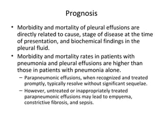 Prognosis
• Morbidity and mortality of pleural effusions are
directly related to cause, stage of disease at the time
of presentation, and biochemical findings in the
pleural fluid.
• Morbidity and mortality rates in patients with
pneumonia and pleural effusions are higher than
those in patients with pneumonia alone.
– Parapneumonic effusions, when recognized and treated
promptly, typically resolve without significant sequelae.
– However, untreated or inappropriately treated
parapneumonic effusions may lead to empyema,
constrictive fibrosis, and sepsis.
 