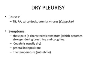 DRY PLEURISY
• Causes:
– TB, RA, sarcoidosis, uremia, viruses (Coksackie)
• Symptoms:
– chest pain (a characteristic symptom )which becomes
stronger during breathing and coughing.
– Cough (is usually dry)
– general indisposition;
– the temperature (subfebrile)
 