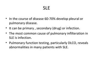 SLE
• In the course of disease 60-70% develop pleural or
pulmonary disease.
• It can be primary , secondary (drug) or infection.
• The most common cause of pulmonary infilteration in
SLE is infection.
• Pulmonary function testing, particularly DLCO, reveals
abnormalities in many patients with SLE.
 