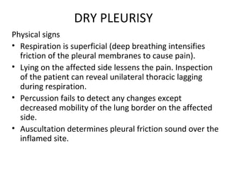 DRY PLEURISY
Physical signs
• Respiration is superficial (deep breathing intensifies
friction of the pleural membranes to cause pain).
• Lying on the affected side lessens the pain. Inspection
of the patient can reveal unilateral thoracic lagging
during respiration.
• Percussion fails to detect any changes except
decreased mobility of the lung border on the affected
side.
• Auscultation determines pleural friction sound over the
inflamed site.
 