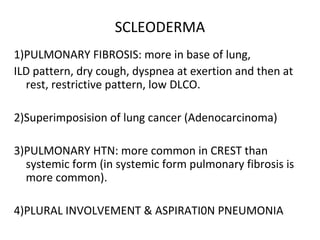 SCLEODERMA
1)PULMONARY FIBROSIS: more in base of lung,
ILD pattern, dry cough, dyspnea at exertion and then at
rest, restrictive pattern, low DLCO.
2)Superimposision of lung cancer (Adenocarcinoma)
3)PULMONARY HTN: more common in CREST than
systemic form (in systemic form pulmonary fibrosis is
more common).
4)PLURAL INVOLVEMENT & ASPIRATI0N PNEUMONIA
 