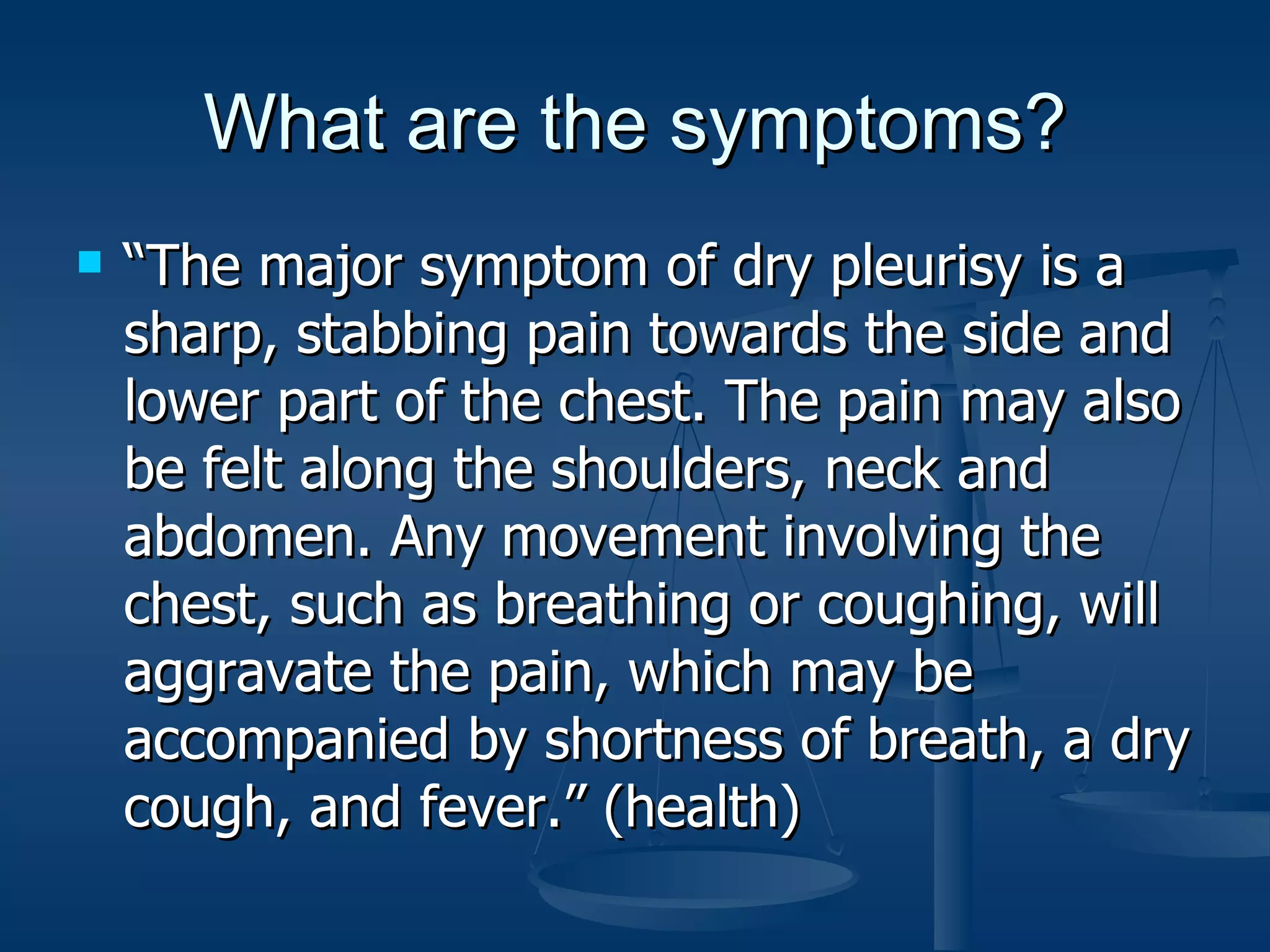 What are the symptoms? “The major symptom of dry pleurisy is a sharp, stabbing pain towards the side and lower part of the chest. The pain may also be felt along the shoulders, neck and abdomen. Any movement involving the chest, such as breathing or coughing, will aggravate the pain, which may be accompanied by shortness of breath, a dry cough, and fever.” (health)