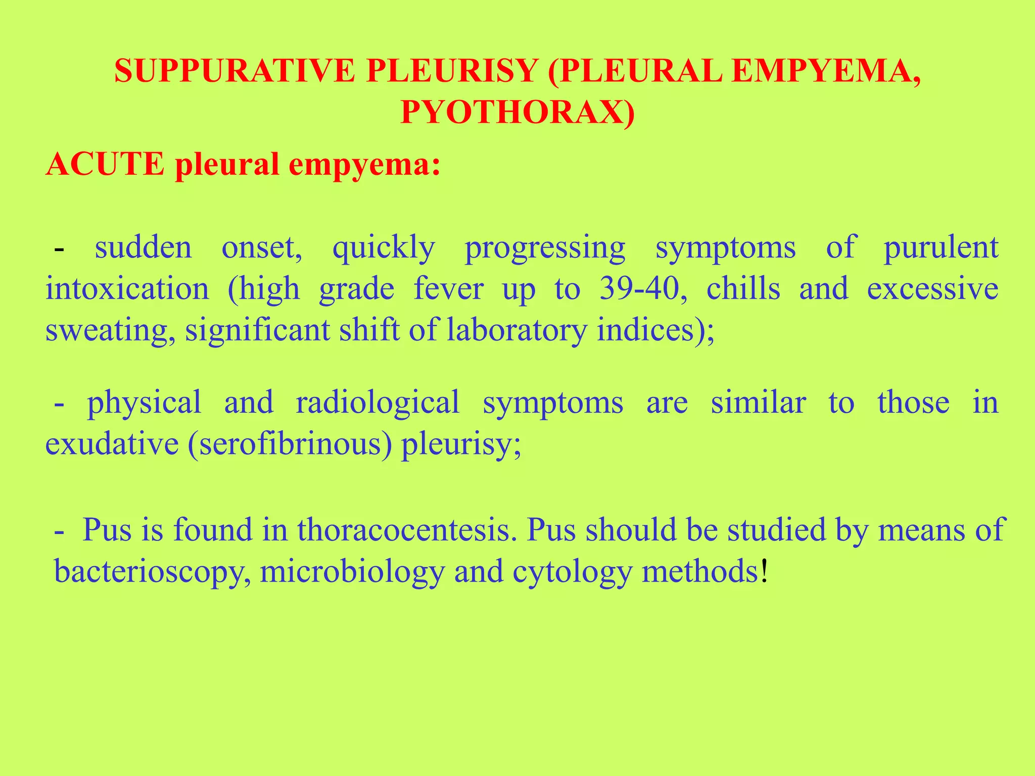 SUPPURATIVE PLEURISY (PLEURAL EMPYEMA,
PYOTHORAX)
ACUTE pleural empyema:
- sudden onset, quickly progressing symptoms of purulent
intoxication (high grade fever up to 39-40, chills and excessive
sweating, significant shift of laboratory indices);
- physical and radiological symptoms are similar to those in
exudative (serofibrinous) pleurisy;
- Pus is found in thoracocentesis. Pus should be studied by means of
bacterioscopy, microbiology and cytology methods!
 