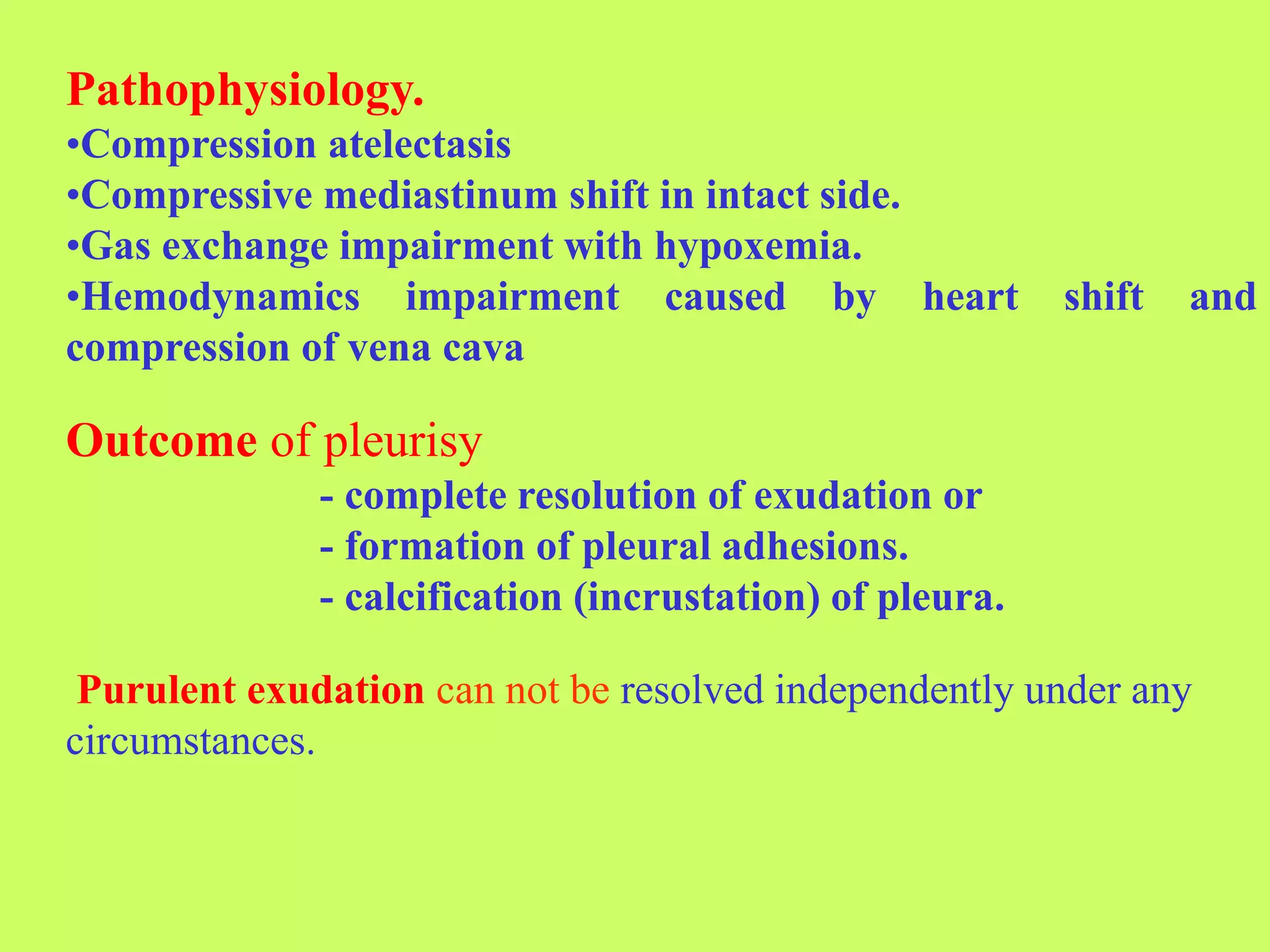 Pathophysiology.
•Compression atelectasis
•Compressive mediastinum shift in intact side.
•Gas exchange impairment with hypoxemia.
•Hemodynamics impairment caused by heart shift and
compression of vena cava
Outcome of pleurisy
- complete resolution of exudation or
- formation of pleural adhesions.
- calcification (incrustation) of pleura.
Purulent exudation can not be resolved independently under any
circumstances.
 