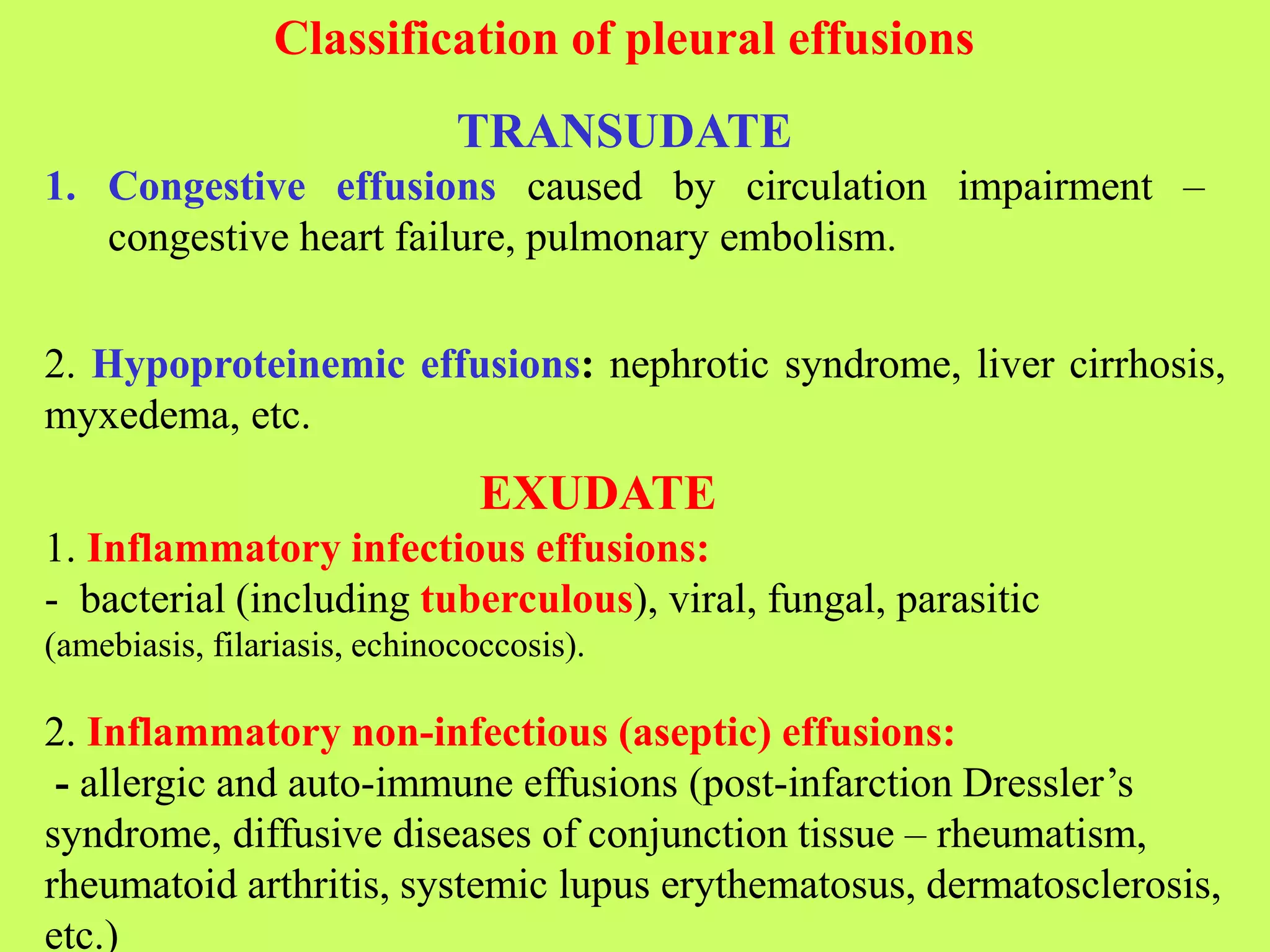 Classification of pleural effusions
TRANSUDATE
1. Congestive effusions caused by circulation impairment –
congestive heart failure, pulmonary embolism.
2. Hypoproteinemic effusions: nephrotic syndrome, liver cirrhosis,
myxedema, etc.
EXUDATE
1. Inflammatory infectious effusions:
- bacterial (including tuberculous), viral, fungal, parasitic
(amebiasis, filariasis, echinococcosis).
2. Inflammatory non-infectious (aseptic) effusions:
- allergic and auto-immune effusions (post-infarction Dressler’s
syndrome, diffusive diseases of conjunction tissue – rheumatism,
rheumatoid arthritis, systemic lupus erythematosus, dermatosclerosis,
etc.)
 