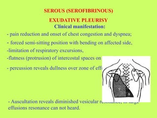 Clinical manifestation:
- pain reduction and onset of chest congestion and dyspnea;
- forced semi-sitting position with bending on affected side,
-limitation of respiratory excursions,
-flatness (protrusion) of intercostal spaces on the affected side.
- percussion reveals dullness over zone of effusion
- Auscultation reveals diminished vesicular resonance, in large
effusions resonance can not heard.
SEROUS (SEROFIBRINOUS)
EXUDATIVE PLEURISY
 