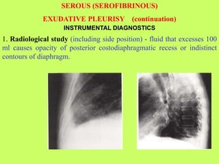 INSTRUMENTAL DIAGNOSTICS
1. Radiological study (including side position) - fluid that excesses 100
ml causes opacity of posterior costodiaphragmatic recess or indistinct
contours of diaphragm.
SEROUS (SEROFIBRINOUS)
EXUDATIVE PLEURISY (continuation)
 