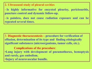 2. Ultrasound study of pleural cavities
- Is highly informative for encysted pleurisy, pericissuritis,
puncture control and dynamic follow-up.
- is painless, does not cause radiation exposure and can be
repeated several times.
3. Diagnostic thoracocentesis – procedure for verification of
effusion, determination of its type and finding etiologically
significant substances (microorganisms, tumor cells, etc.).
.
Complications of the procedure:
•Lung injury with development of pneumothorax, hemoptysis
and rarely, gas embolism.
•Injury of neurovascular bundle.
 