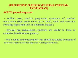 SUPPURATIVE PLEURISY (PLEURAL EMPYEMA,
PYOTHORAX)
ACUTE pleural empyema:
- sudden onset, quickly progressing symptoms of purulent
intoxication (high grade fever up to 39-40, chills and excessive
sweating, significant shift of laboratory indices);
- physical and radiological symptoms are similar to those in
exudative (serofibrinous) pleurisy;
- Pus is found in thoracocentesis. Pus should be studied by means of
bacterioscopy, microbiology and cytology methods!
 