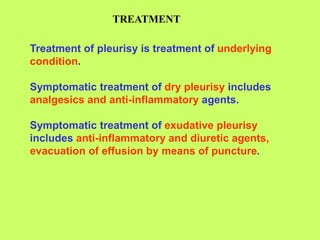 TREATMENT
Treatment of pleurisy is treatment of underlying
condition.
Symptomatic treatment of dry pleurisy includes
analgesics and anti-inflammatory agents.
Symptomatic treatment of exudative pleurisy
includes anti-inflammatory and diuretic agents,
evacuation of effusion by means of puncture.
 