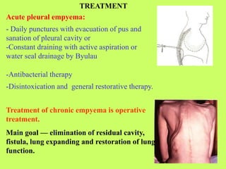 Acute pleural empyema:
- Daily punctures with evacuation of pus and
sanation of pleural cavity or
-Constant draining with active aspiration or
water seal drainage by Byulau
TREATMENT
-Antibacterial therapy
-Disintoxication and general restorative therapy.
Treatment of chronic empyema is operative
treatment.
Main goal — elimination of residual cavity,
fistula, lung expanding and restoration of lung
function.
 