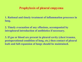 Prophylaxis of pleural empyema
1. Rational and timely treatment of inflammation processes in
lung.
2. Timely evacuation of any effusions, accompanied by
intrapleural introduction of antibiotics if necessary.
3. If gas or blood are present in pleural cavity (chest trauma,
postoperational condition of lung, etc.) then contact of pleural
leafs and full expansion of lungs should be maintained.
 