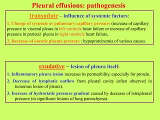 Pleural effusions: pathogenesis
transudate – influence of systemic factors:
1. Change of systemic or pulmonary capillary pressure (increase of capillary
pressure in visceral pleura in left ventricle heart failure or increase of capillary
pressure in parietal pleura in right ventricle heart failure,
2. Decrease of oncotic plasma pressure : hypoproteinemia of various causes.
exudative – lesion of pleura itself:
1. Inflammatory pleura lesion increases its permeability, especially for protein.
2. Decrease of lymphatic outflow from pleural cavity (often observed in
tumorous lesion of pleura).
3. Increase of hydrostatic pressure gradient caused by decrease of intrapleural
pressure (in significant lesions of lung parenchyma).
 