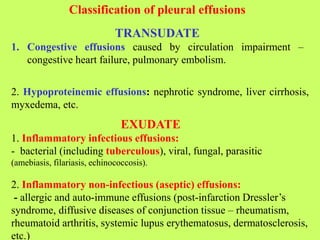 Classification of pleural effusions
TRANSUDATE
1. Congestive effusions caused by circulation impairment –
congestive heart failure, pulmonary embolism.
2. Hypoproteinemic effusions: nephrotic syndrome, liver cirrhosis,
myxedema, etc.
EXUDATE
1. Inflammatory infectious effusions:
- bacterial (including tuberculous), viral, fungal, parasitic
(amebiasis, filariasis, echinococcosis).
2. Inflammatory non-infectious (aseptic) effusions:
- allergic and auto-immune effusions (post-infarction Dressler’s
syndrome, diffusive diseases of conjunction tissue – rheumatism,
rheumatoid arthritis, systemic lupus erythematosus, dermatosclerosis,
etc.)
 