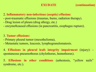 2. Inflammatory non-infectious (aseptic) effusion:
- post-traumatic effusions (traumas, burns, radiation therapy).
- Drug lesion of pleura (drug allergy, etc.)
- enzyme0caused effusions (in pancreatitis, esophagus rupture).
EXUDATE (continuation)
3. Tumor effusions:
- Primary pleural tumor (mesothelioma),
- Metastatic tumors, leucosis, lymphogranulomatosis.
4. Effusions in pleural leafs integrity impairment (injury): -
spontaneous pneumothorax (chylothorax, hemothorax).
5. Effusions in other conditions (asbestosis, “yellow nails”
syndrome, etc.).
 