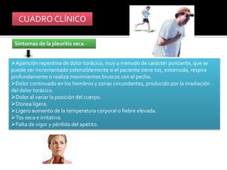 Síntomas de la pleuritis seca.-


          CUADRO CLÍNICO

        Síntomas de la pleuritis seca.-


     Aparición repentina de dolor torácico, muy a menudo de carácter punzante, que se
     puede ver incrementado ostensiblemente si el paciente tiene tos, estornuda, respira
     profundamente o realiza movimientos bruscos con el pecho.
     Dolor continuado en los hombros y zonas circundantes, producido por la irradiación
     del dolor torácico.
     Dolor al variar la posición del cuerpo.
     Disnea ligera.
     Ligero aumento de la temperatura corporal o fiebre elevada.
     Tos seca e irritativa.
     Falta de vigor y pérdida del apetito.
 