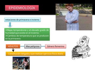 EPIDEMIOLOGÍA


estaciones de primavera e invierno



Bajas temperaturas y al elevado grado de
humedad que existe en el invierno.
Cambios de temperatura que se producen
en la primavera.


  ADULTOS            Mas peligrosa         Género femenino


  Constitución delgada y que realizan ejercicio físico diario
 